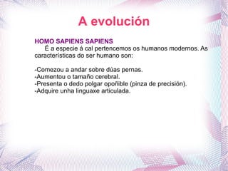 A evolución HOMO SAPIENS SAPIENS É a especie á cal pertencemos os humanos modernos. As características do ser humano son: -Comezou a andar sobre dúas pernas. -Aumentou o tamaño cerebral. -Presenta o dedo polgar opoñible (pinza de precisión). -Adquire unha linguaxe articulada. 