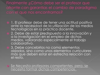  1. El profesor debe de tener una actitud positiva
ante la necesidad de la utilización de los medios
tecnológicos en la práctica docente.
 2. Debe de estar predispuesto a la innovación y
a la investigación en el empleo de dichos
medios, valorando especialmente el trabajo
colaborativo.
 3. Debe concebirlos no como elementos
aislados, sino como unos elementos curriculares
más que deben estar en estrecha relación con
el resto.
 Se Necesita profesores competentes, pero, se
necesita formar dichas competencias.
 