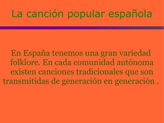 La canción popular españolaLa canción popular española
En España tenemos una gran variedad
folklore. En cada comunidad autónoma
existen canciones tradicionales que son
transmitidas de generación en generación .
 