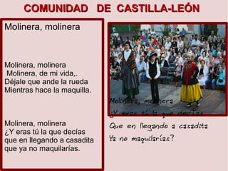 Molinera, molinera
Molinera, molinera
Molinera, de mi vida,.
Déjale que ande la rueda
Mientras hace la maquilla.
Molinera, molinera
¿Y eras tú la que decías
que en llegando a casadita
que ya no maquilarías.
Molinera, molinera
¿Y eras tú la que decÍas
Que en llegando a casadita
Ya no maquilarías?
COMUNIDAD DE CASTILLA-LEÓNCOMUNIDAD DE CASTILLA-LEÓN
 