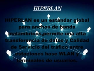 HIPERLAN HIPERLAN es un estándar global para anchos de banda inalámbricos,permite una alta transferencia de datos y Calidad de Servicio del tráfico entre estaciones base WLAN y terminales de usuarios. 