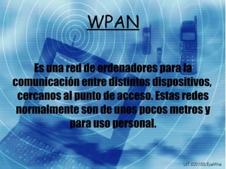 WPAN Es una red de ordenadores para la comunicación entre distintos dispositivos,  cercanos al punto de acceso. Estas redes normalmente son de unos pocos metros y para uso personal. 