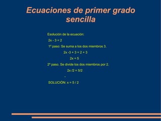 Ecuaciones de primer grado sencilla Esolución de la ecuación: 2x - 3 = 2   1º paso: Se suma a los dos miembros 3.                      2x -3 + 3 = 2 + 3                           2x = 5 2º paso. Se divide los dos miembros por 2.                        2x /2 = 5/2                         -       SOLUCIÓN: x = 5 / 2 