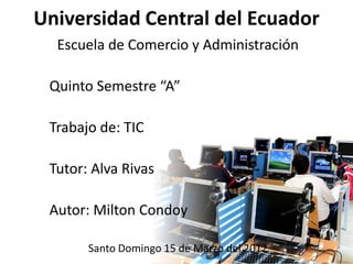 Universidad Central del Ecuador
  Escuela de Comercio y Administración

 Quinto Semestre “A”

 Trabajo de: TIC

 Tutor: Alva Rivas

 Autor: Milton Condoy

       Santo Domingo 15 de Marzo del 2012
 