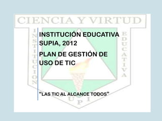 INSTITUCIÓN EDUCATIVA
SUPIA, 2012
PLAN DE GESTIÓN DE
USO DE TIC



“LAS TIC AL ALCANCE TODOS”
 