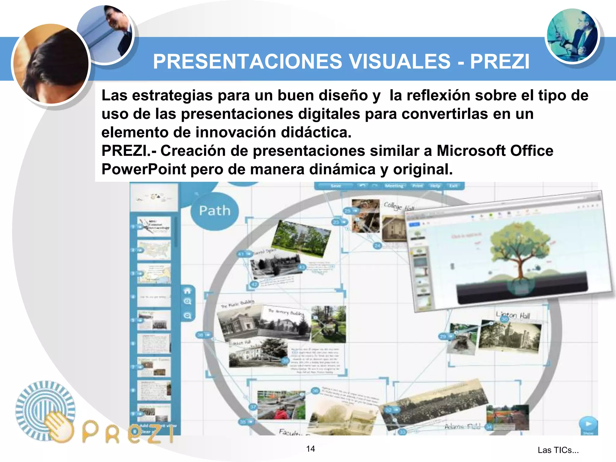 PRESENTACIONES VISUALES - PREZI
Las estrategias para un buen diseño y la reflexión sobre el tipo de
uso de las presentaciones digitales para convertirlas en un
elemento de innovación didáctica.
PREZI.- Creación de presentaciones similar a Microsoft Office
PowerPoint pero de manera dinámica y original.

14

Las TICs...

 