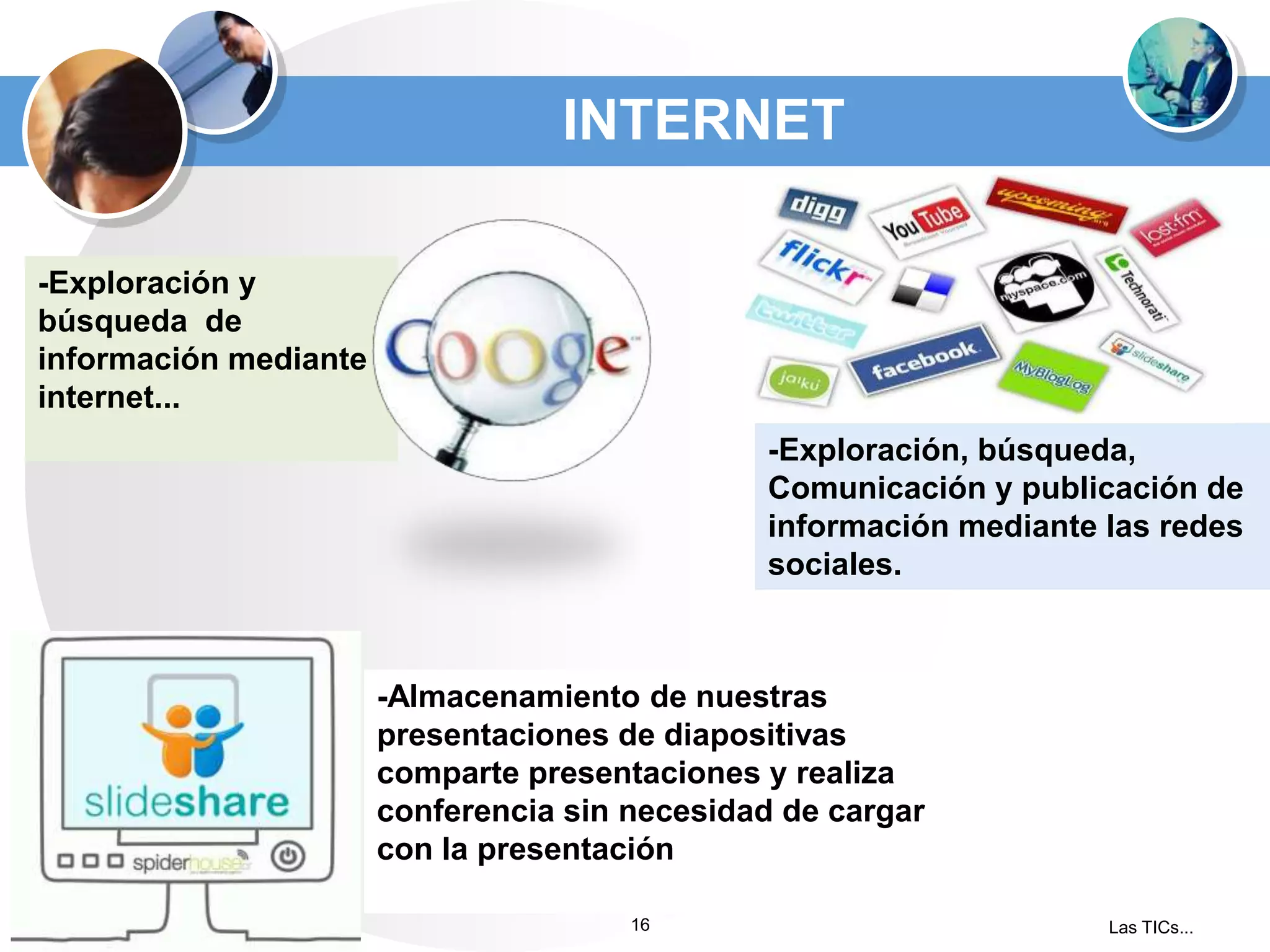 INTERNET
-Exploración y
búsqueda de
información mediante
internet...
-Exploración, búsqueda,
Comunicación y publicación de
información mediante las redes
sociales.

-Almacenamiento de nuestras
presentaciones de diapositivas
comparte presentaciones y realiza
conferencia sin necesidad de cargar
con la presentación
16

Las TICs...

 