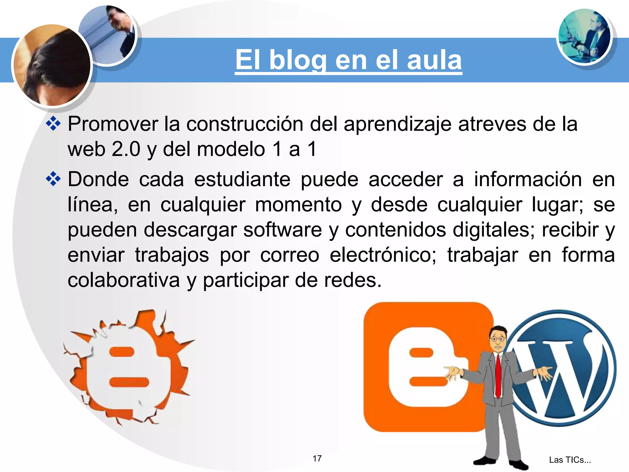 El blog en el aula
 Promover la construcción del aprendizaje atreves de la
web 2.0 y del modelo 1 a 1
 Donde cada estudiante puede acceder a información en
línea, en cualquier momento y desde cualquier lugar; se
pueden descargar software y contenidos digitales; recibir y
enviar trabajos por correo electrónico; trabajar en forma
colaborativa y participar de redes.

17

Las TICs...

 