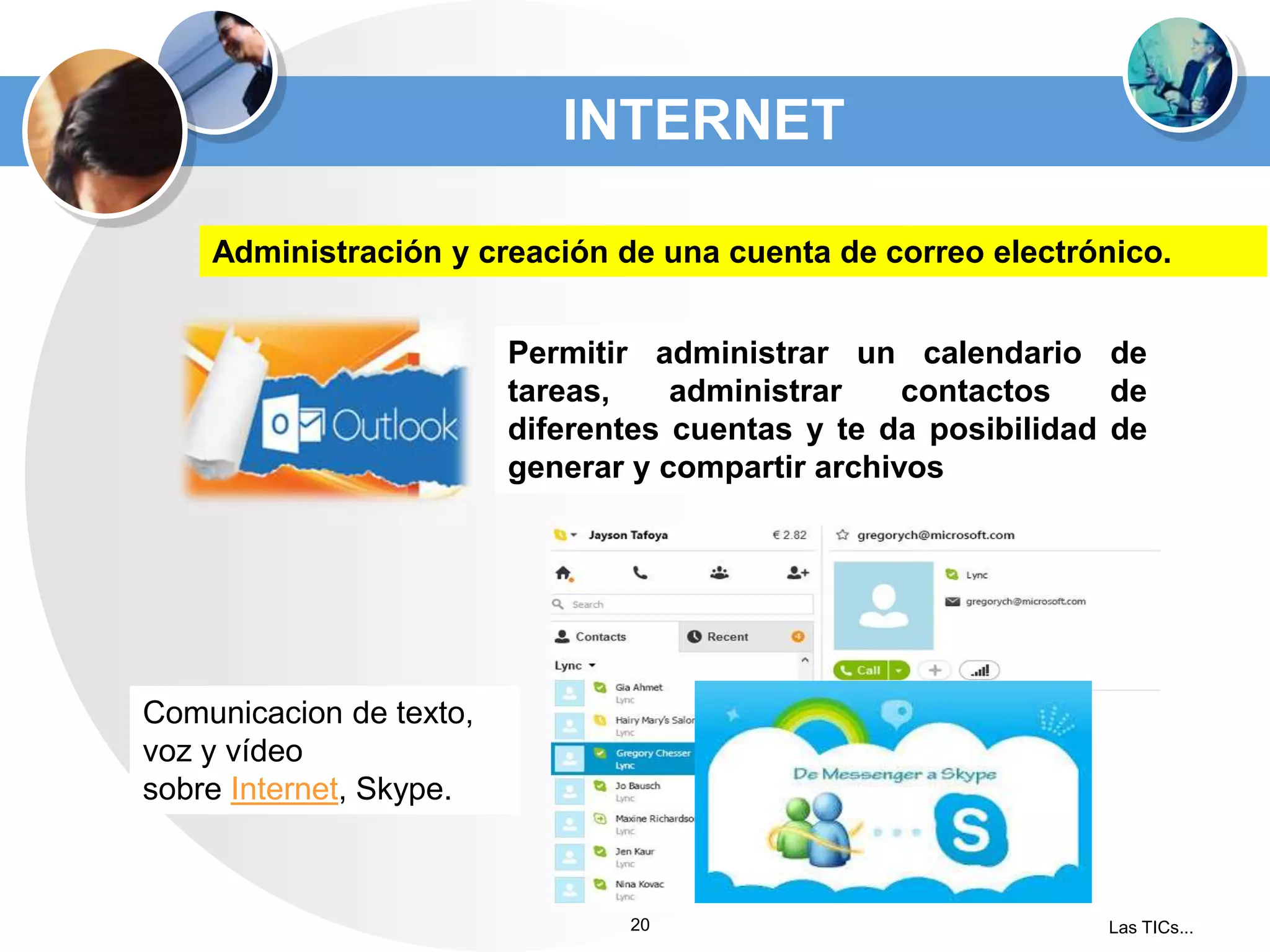 INTERNET
Administración y creación de una cuenta de correo electrónico.
Permitir administrar un calendario de
tareas,
administrar
contactos
de
diferentes cuentas y te da posibilidad de
generar y compartir archivos

Comunicacion de texto,
voz y vídeo
sobre Internet, Skype.

20

Las TICs...

 