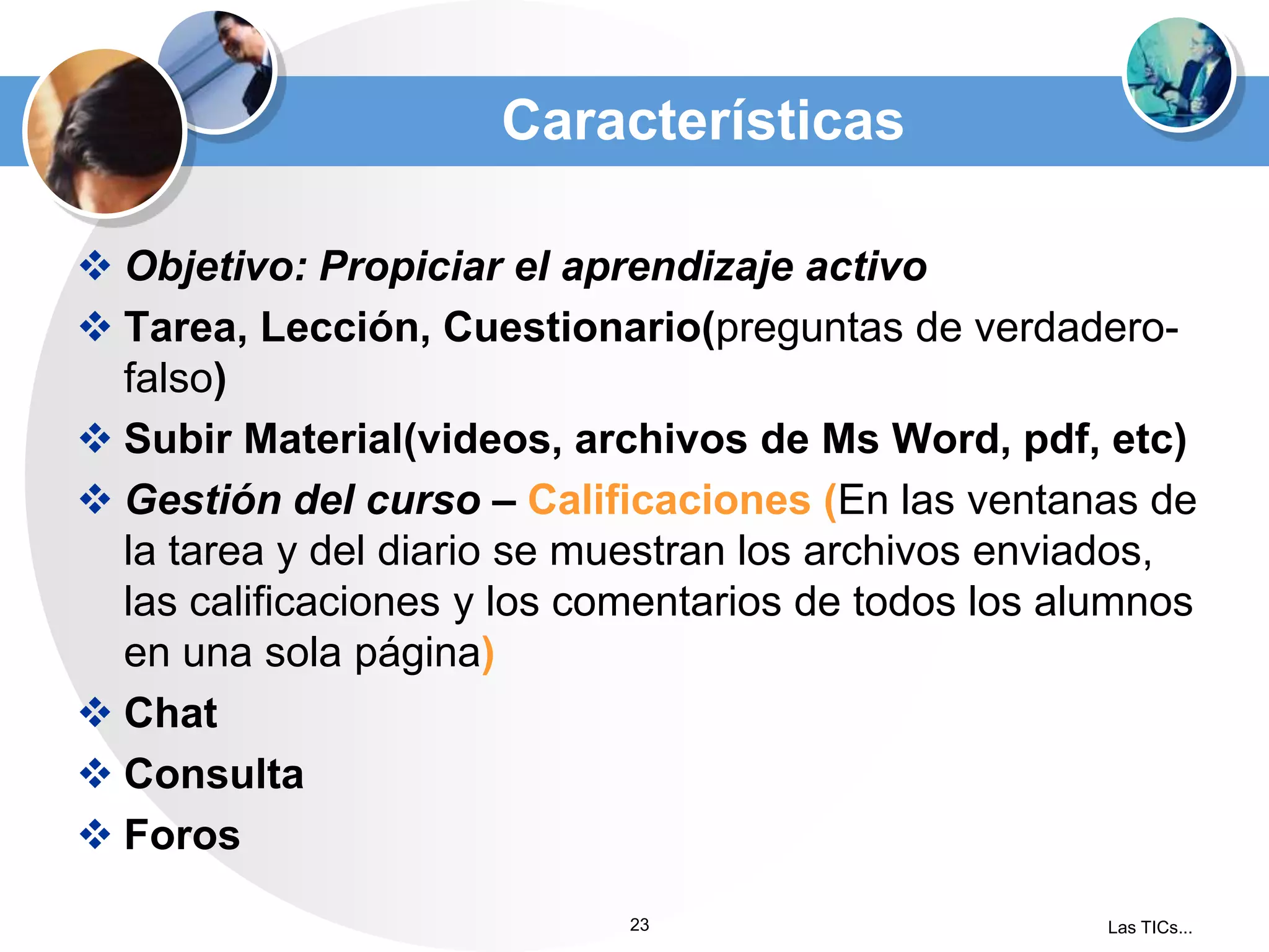 Características
 Objetivo: Propiciar el aprendizaje activo
 Tarea, Lección, Cuestionario(preguntas de verdaderofalso)
 Subir Material(videos, archivos de Ms Word, pdf, etc)
 Gestión del curso – Calificaciones (En las ventanas de
la tarea y del diario se muestran los archivos enviados,
las calificaciones y los comentarios de todos los alumnos
en una sola página)
 Chat
 Consulta
 Foros
23

Las TICs...

 
