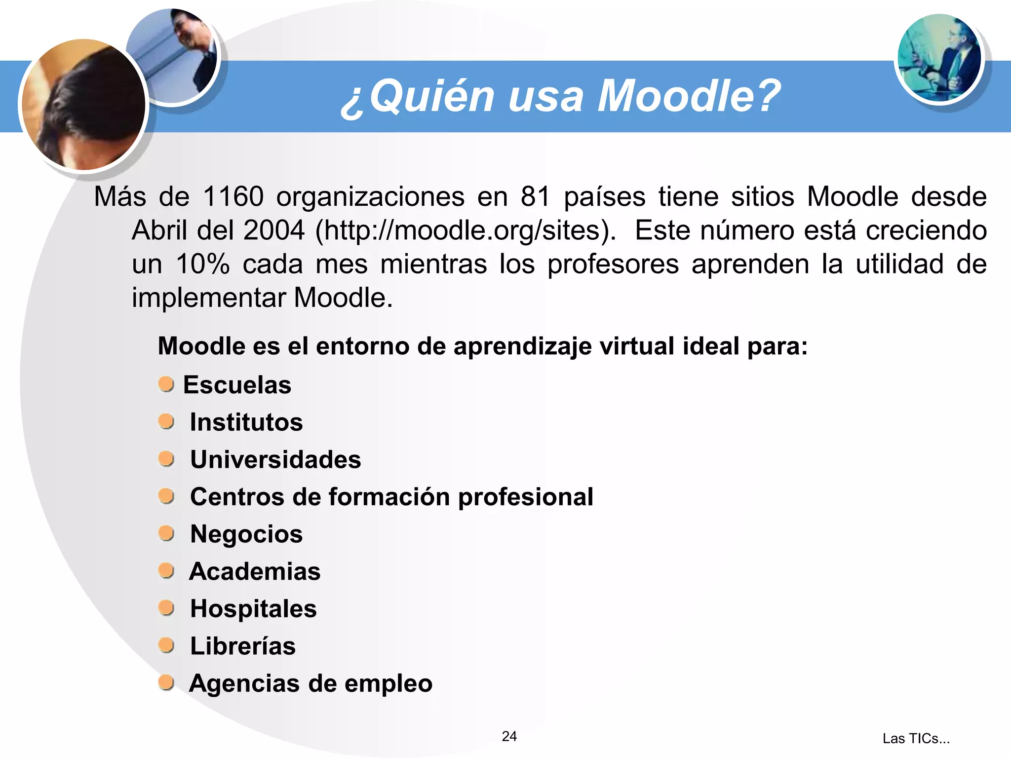 ¿Quién usa Moodle?
Más de 1160 organizaciones en 81 países tiene sitios Moodle desde
Abril del 2004 (http://moodle.org/sites). Este número está creciendo
un 10% cada mes mientras los profesores aprenden la utilidad de
implementar Moodle.
Moodle es el entorno de aprendizaje virtual ideal para:
Escuelas
Institutos
Universidades
Centros de formación profesional
Negocios
Academias
Hospitales
Librerías
Agencias de empleo
24

Las TICs...

 