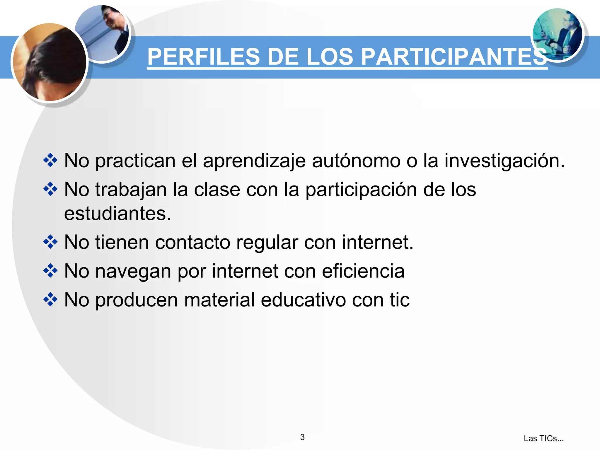 PERFILES DE LOS PARTICIPANTES

 No practican el aprendizaje autónomo o la investigación.
 No trabajan la clase con la participación de los
estudiantes.
 No tienen contacto regular con internet.
 No navegan por internet con eficiencia
 No producen material educativo con tic

3

Las TICs...

 