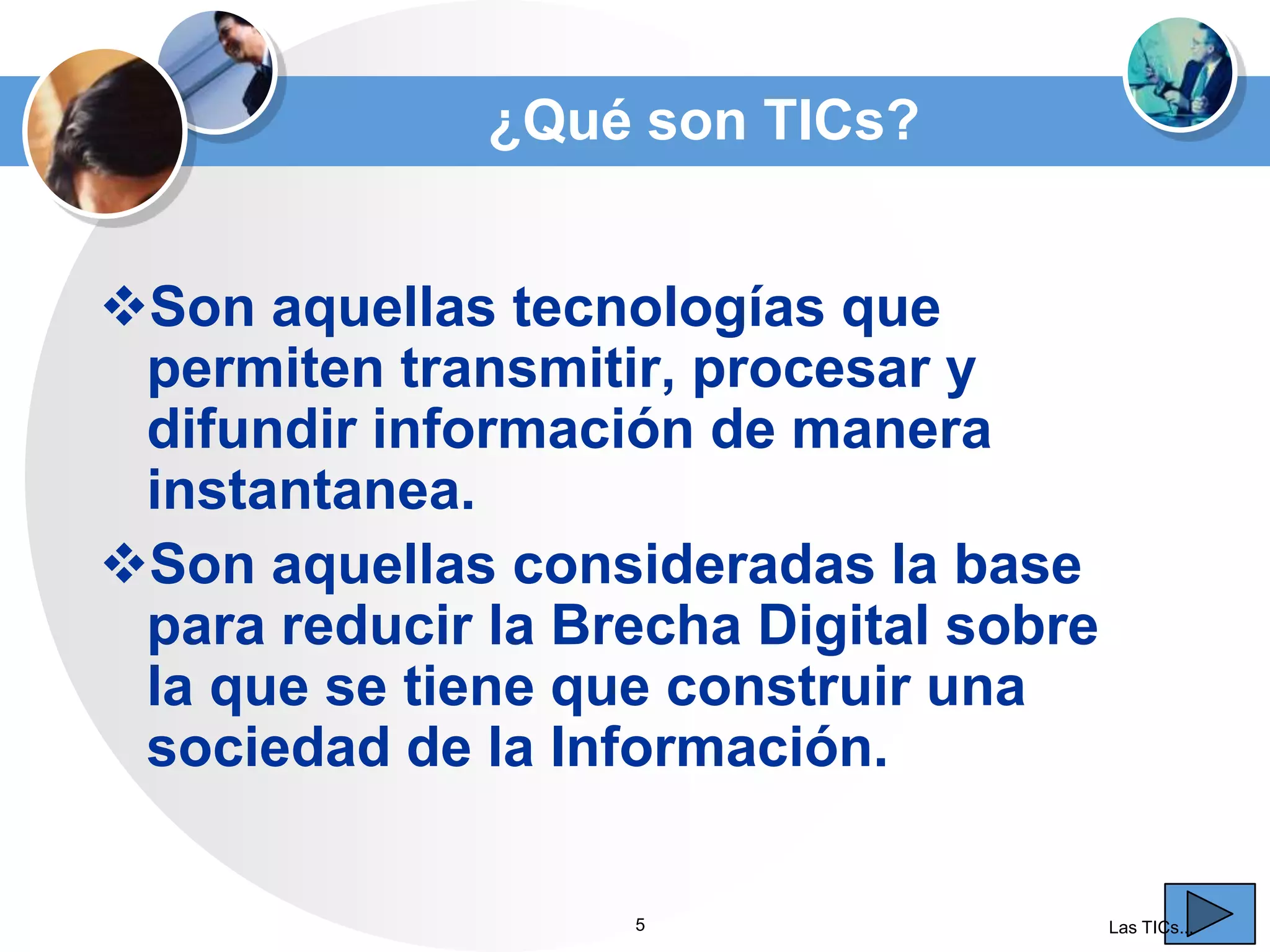¿Qué son TICs?
Son aquellas tecnologías que
permiten transmitir, procesar y
difundir información de manera
instantanea.
Son aquellas consideradas la base
para reducir la Brecha Digital sobre
la que se tiene que construir una
sociedad de la Información.
5

Las TICs...

 
