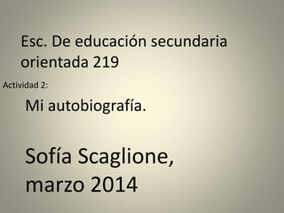 Esc. De educación secundaria
orientada 219
Mi autobiografía.
Actividad 2:
Sofía Scaglione,
marzo 2014
 
