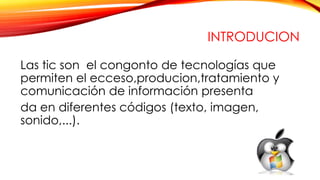 INTRODUCION
Las tic son el congonto de tecnologías que
permiten el ecceso,producion,tratamiento y
comunicación de información presenta
da en diferentes códigos (texto, imagen,
sonido,...).