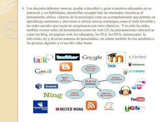  Los docentes debemos innovar, ayudar a descubrir y guiar a nuestros educandos en su
potencial y sus habilidades, desarrollar un papel más de orientador, incentivar el
pensamiento crítico, valernos de la tecnología como un acompañamiento que permita un
aprendizaje autónomo y atrevernos a utilizar nuevas estrategias como el Aula Invertida y
las redes sociales que vayan en congruencia con estos objetivos. Y no solo las redes,
también existen miles de herramientas como las web 2.0, las presentaciones interactivas
como los blog, las páginas web, los educaplay, los PLE, los OVA, animaciones, la
televisión, etc y diversas maneras de presentarlas, sin contar también los los pendones o
las pizarras digitales y el uso del video beam.
 