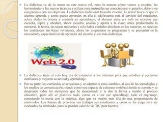  La didáctica va de la mano en este nuevo rol, pues la manera cómo vamos a enseñar, las
herramientas y las nuevas técnicas a utilizar para instruirles un conocimiento y guiarlos, debe ir en
congruencia con los objetivos. La didáctica tradicional buscaba enseñar, la actual busca es que el
alumno aprenda y como puede aprender, en ella el adolescente está al servicio del estudiante,
aclara dudas lo orienta y controla su aprendizaje; el alumno antes era solo un receptor que
escucha, repite y obedece, ahora escucha, analiza y aporta a la clase; antes predominaba la
memoria, la teoría, las tareas rutinarias y solo había verdades absolutas en las materias, se repetían
los contenidos sin hacer revisiones, ahora las asignaturas se programan y se presentan en la
necesidad y capacidad real de aprender del alumno y son más didácticas.
 La didáctica tiene el reto hoy día de estimular a los alumnos para que estudien y aprendan
motivados y mejoren su actitud y aprendizaje.
 Por su parte, los currículos se actualizan y se adaptan a estos cambios, al uso de las tecnologías y
los medios de comunicación, siendo como una especie de columna vertebral donde se soporta y se
desprende todos los elementos que he mencionado y le dan la forma y rumbo al proceso
educativo, pues allí se planifica todo, como va a ser ese aprendizaje, todo el engranaje,
conectando la teoría con la práctica, algo que va mucho más allá de una programación de
contenidos. Las formas de presentar sus trabajos sus estudiantes y como se les exige para ser
evaluados ha cambiado, pues se pueden valer de las TIC para hacerlo.
 