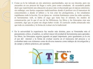  Como ya lo he indicado en mis anteriores oportunidades, aun no soy docente, pero me
encuentro en ese proceso de llegar a serlo, pero como estudiante de secundaria puedo
decir que experimenté una educación un poco más evolucionada que en épocas anteriores;
sin embargo, con fuertes esquemas tradicionalistas donde el profesor era el transmisor de
conocimientos y donde el tablero y la tiza eran los protagonistas, y los estudiantes
copiábamos toda la lección. En mi época no existían fenómenos como las redes sociales,
ni herramientas web, ni había el auge que tiene hoy el internet, los medios de
comunicación, por lo que el uso de las bibliotecas, los libros y las fotocopias eran una
constante, algo que en parte me alegra haber vivido. El currículo estaba enmarcado más
que todo en contenidos y la forma de evaluar era la tradicional.
 En la universidad la experiencia fue mucho más distinta, pues se fomentaba más el
pensamiento crítico, el análisis, se utilizó mayor diversidad de herramientas para aprender,
los libros, las fotocopias seguían jugando un papel importante, pero igualmente ya lo era
el uso del internet y la forma de evaluar ocurría en el transcurso del proceso y se
evaluaban tanto con exámenes como de diversa maneras como trabajos de investigación y
de campo y talleres prácticos, por ejemplo.
 