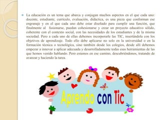  La educación es un tema que abarca y conjugan muchos aspectos en el que cada uno:
docente, estudiante, currículo, evaluación, didáctica, es una pieza que conforman ese
engranaje y en el que cada uno debe estar diseñado para cumplir una función, que
finalmente al fusionarse, puedan cohesionarse y crear un proyecto educativo sólido,
coherente con el contexto social, con las necesidades de los estudiantes y de la misma
sociedad. Pero a cada uno de ellas debemos incorporarle las TIC, insertándola con los
objetivos de aprendizaje. Todo ello debe aplicarse no solo en la universidad o en la
formación técnica o tecnológica, sino también desde los colegios, desde allí debemos
empezar a innovar a aplicar adecuada y desarrolladamente todas esas herramientas de las
que hemos venido hablando. Pero estamos en ese camino, descubriéndonos, tratando de
avanzar y haciendo la tarea.
 