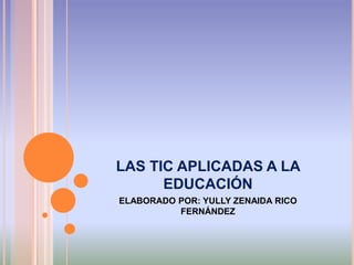 LAS TIC APLICADAS A LA 
EDUCACIÓN 
ELABORADO POR: YULLY ZENAIDA RICO 
FERNÁNDEZ 
 