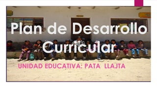 Plan de Desarrollo 
Curricular 
UNIDAD EDUCATIVA: PATA LLAJTA 
 