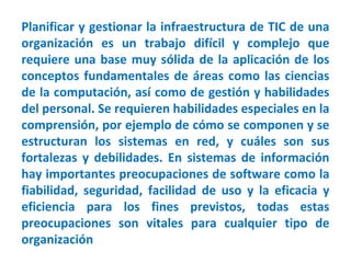 Planificar y gestionar la infraestructura de TIC de una
organización es un trabajo difícil y complejo que
requiere una base muy sólida de la aplicación de los
conceptos fundamentales de áreas como las ciencias
de la computación, así como de gestión y habilidades
del personal. Se requieren habilidades especiales en la
comprensión, por ejemplo de cómo se componen y se
estructuran los sistemas en red, y cuáles son sus
fortalezas y debilidades. En sistemas de información
hay importantes preocupaciones de software como la
fiabilidad, seguridad, facilidad de uso y la eficacia y
eficiencia para los fines previstos, todas estas
preocupaciones son vitales para cualquier tipo de
organización
 