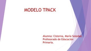 MODELO TPACK
Alumna: Cisterna, María Soledad.
Profesorado de Educación
Primaria.
 