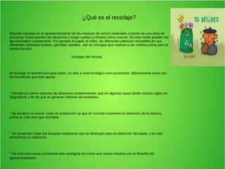 ¿Qué es el reciclaje?
Reciclar consiste en el aprovechamiento de los residuos de ciertos materiales a través de una serie de
procesos. Estos pueden ser desechos y luego vueltos a rehacer como nuevos. De este modo pueden ser
aprovechados nuevamente. Por ejemplo el papel, el vidrio, los diferentes plásticos reciclables en sus
diferentes versiones (bolsas, garrafas, botellas, .Así se consigue que vuelvan a ser materia prima para la
misma función.
Ventajas del reciclar
El reciclaje es beneficioso para todos, no sólo a nivel ecológico sino económico. Básicamente estos son
los beneficios que éste aporta:
* Genera un menor volumen de desechos contaminantes, que en algunos casos tardan incluso siglos en
degradarse y de los que se generan millones de toneladas.
* Se produce un menor coste de producción ya que en muchas ocasiones la obtención de la materia
prima es más cara que reciclarla.
* Se preservan mejor los bosques madereros que se destruyen para la obtención del papel, y es más
económica su obtención.
* Se crea una nueva conciencia más ecológica así como una nueva industria con la filosofía del
aprovechamiento.
 