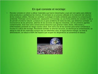 En qué consiste el reciclaje:
● Reciclar consiste en volver a utilizar materiales que fueron desechados y que aún son aptos para elaborar
otros productos o prefabricar los mismos. El reciclado es un proceso utilizado en la reducción del volumen
de los residuos sólidos. Reciclar es contribuir a proteger el medio ambiente para detener la contaminación
ambiental. Participar con la recolección, separación y el reciclaje, es una forma distinta de concebir la vida y
de percibir el entorno natural. La basura es un gran problema de todos los días, que debemos combatir. La
inconsciencia de las personas, además de las acciones de algunas industrias, son los primeros agentes
contaminantes. Esto trae como consecuencia desechos que generan malos olores, infecciones y
enfermedades poniendo en riesgo nuestra salud. Esto sería una de las razones para tomar conciencia e
inculcar la cultura del reciclaje. Reciclando también se ahorran recursos, se disminuye la contaminación, se
alarga la vida de los materiales aunque sea con diferentes usos, se logra ahorrar energía, se evita la
deforestación, se reduce el 80% del espacio que ocupan los desperdicios al convertirse en basura.
 