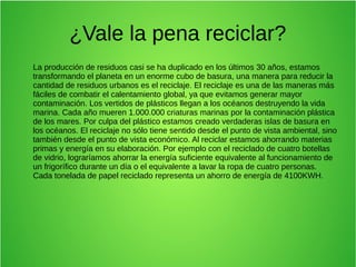 ¿Vale la pena reciclar?
La producción de residuos casi se ha duplicado en los últimos 30 años, estamos
transformando el planeta en un enorme cubo de basura, una manera para reducir la
cantidad de residuos urbanos es el reciclaje. El reciclaje es una de las maneras más
fáciles de combatir el calentamiento global, ya que evitamos generar mayor
contaminación. Los vertidos de plásticos llegan a los océanos destruyendo la vida
marina. Cada año mueren 1.000.000 criaturas marinas por la contaminación plástica
de los mares. Por culpa del plástico estamos creado verdaderas islas de basura en
los océanos. El reciclaje no sólo tiene sentido desde el punto de vista ambiental, sino
también desde el punto de vista económico. Al reciclar estamos ahorrando materias
primas y energía en su elaboración. Por ejemplo con el reciclado de cuatro botellas
de vidrio, lograríamos ahorrar la energía suficiente equivalente al funcionamiento de
un frigorífico durante un día o el equivalente a lavar la ropa de cuatro personas.
Cada tonelada de papel reciclado representa un ahorro de energía de 4100KWH.
 