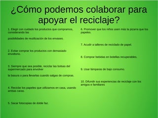 ¿Cómo podemos colaborar para
apoyar el reciclaje?
1. Elegir con cuidado los productos que compramos,
considerando las
posibilidades de reutilización de los envases.
2. Evitar comprar los productos con demasiado
envoltorio.
3. Siempre que sea posible, reciclar las bolsas del
supermercado para envolver
la basura o para llevarlas cuando salgas de compras.
4. Reciclar los papeles que utilizamos en casa, usando
ambas caras.
5. Sacar fotocopias de doble faz.
6. Promover que los niños usen más la pizarra que los
papeles.
7. Acudir a talleres de reciclado de papel.
8. Comprar bebidas en botellas recuperables.
9. Usar lámparas de bajo consumo.
10. Difundir sus experiencias de reciclaje con los
amigos e familiares
 