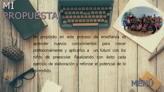 Mi propósito en este proceso de enseñanza es
aprender nuevos conocimientos para crecer
profesionalmente y aplicarlos a un futuro con los
niños de preescolar. Finalizando con éxito cada
ejercicio de elaboración y reforzar el potencial de lo
aprendido.
 