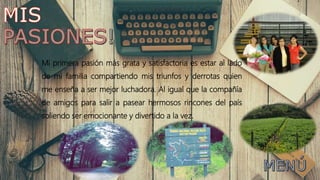 Mi primera pasión más grata y satisfactoria es estar al lado
de mi familia compartiendo mis triunfos y derrotas quien
me enseña a ser mejor luchadora. Al igual que la compañía
de amigos para salir a pasear hermosos rincones del país
soliendo ser emocionante y divertido a la vez.
 
