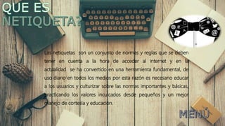 Las netiquetas son un conjunto de normas y reglas que se deben
tener en cuenta a la hora de acceder al internet y en la
actualidad se ha convertido en una herramienta fundamental, de
uso diario en todos los medios por esta razón es necesario educar
a los usuarios y culturizar sobre las normas importantes y básicas,
practicando los valores inculcados desde pequeños y un mejor
manejo de cortesía y educación.
 