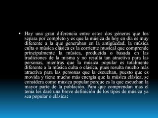  Hay una gran diferencia entre estos dos géneros que los
separa por completo y es que la música de hoy en día es muy
diferente a la que generaban en la antigüedad, la música
culta o música clásica es la corriente musical que comprende
principalmente la música, producida o basada en las
tradiciones de la misma y no resulta tan atractiva para las
personas, mientras que la música popular es totalmente
diferente a la música culta o clásica, pues resulta mucho más
atractiva para las personas que la escuchan, puesto que es
movida y tiene mucho más energía que la música clásica, se
considera como música popular porque es la que escuchan la
mayor parte de la población. Para que comprendan mas el
tema les daré una breve definición de los tipos de música ya
sea popular o clásica:
 
