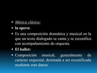  Música clásica:
 la opera:
 Es una composición dramática y musical en la
que un texto dialogado se canta y se escenifica
con acompañamiento de orquesta.
 El ballet:
 Composición musical, generalmente de
carácter orquestal, destinada a ser escenificada
mediante esta danza.
 