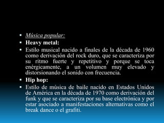  Música popular:
 Heavy metal:
 Estilo musical nacido a finales de la década de 1960
como derivación del rock duro, que se caracteriza por
su ritmo fuerte y repetitivo y porque se toca
enérgicamente, a un volumen muy elevado y
distorsionando el sonido con frecuencia.
 Hip hop:
 Estilo de música de baile nacido en Estados Unidos
de América en la década de 1970 como derivación del
funk y que se caracteriza por su base electrónica y por
estar asociado a manifestaciones alternativas como el
break dance o el grafiti.
 