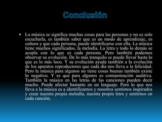  La música se significa muchas cosas para las personas y no es solo
escucharla, es también saber que es un modo de aprendizaje, es
cultura y que cada persona, puede identificarse con ella. La música
tiene muchos significados, la melodía. La letra y todo lo demás se
acopla con lo que es cada persona. Pero también podemos
observar su evolución. De lo más tranquilo se puede llevar hasta lo
que es lo más loco. Y su evolución ayuda también a la evolución
de los aparatos reproductores que cada día nos lleva a la felicidad.
Pero la música para algunos no tiene cosas buenas también existe
lo negativo. Y es que para algunos es contaminación auditiva.
También la música en las letras de las canciones pueden decir
mucho. Puede afectar bastante en un lenguaje. Pero lo que nos
lleva a la música es a identificarnos y nosotros sentirnos inspirados
y crear nuestra propia melodía, nuestra propia letra y sentirnos en
cada canción.
 