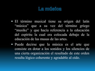 El término musical tiene su origen del latín
“música” que a su vez del término griego
“musike” y que hacía referencia a la educación
del espíritu la cual era colocada debajo de la
educación de las musas de las artes.
 Puede decirse que la música es el arte que
consiste en dotar a los sonidos y los silencios de
una cierta organización el resultado de este orden
resulta lógico coherente y agradable al oído.
 