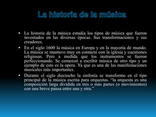  La historia de la música estudia los tipos de música que fueron
inventados en las diversas épocas. Sus transformaciones y sus
creadores.
 En el siglo 1600 la música en Europa y en la mayoría de mundo.
La música se mantuvo muy en contacto con la iglesia y cuestiones
religiosas. Pero a medida que los instrumentos se fueron
perfeccionando. Se comenzó a escribir música de otro tipo y un
ejemplo de esto es la opera. Ya que es una de las manifestaciones
musicales más importantes.
 Durante el siglo dieciocho la sinfonía se transformo en el tipo
principal de la música escrita para orquestas. “la orquesta es una
composición larga dividida en tres o más partes (o movimientos)
con una breve pausa entre una y otra.”
 
