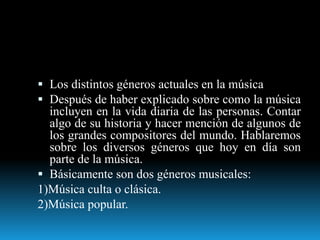  Los distintos géneros actuales en la música
 Después de haber explicado sobre como la música
incluyen en la vida diaria de las personas. Contar
algo de su historia y hacer mención de algunos de
los grandes compositores del mundo. Hablaremos
sobre los diversos géneros que hoy en día son
parte de la música.
 Básicamente son dos géneros musicales:
1)Música culta o clásica.
2)Música popular.
 