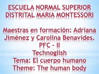 ESCUELA NORMAL SUPERIOR
DISTRITAL MARIA MONTESSORI
Maestras en formación: Adriana
Jiménez y Carolina Benavides.
PFC – II
Technoglish
Tema: El cuerpo humano
Theme: The human body
 