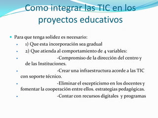Como integrar las TIC en los
           proyectos educativos
 Para que tenga solidez es necesario:
        1) Que esta incorporación sea gradual
        2) Que atienda al comportamiento de 4 variables:
                        -Compromiso de la dirección del centro y
         de las Instituciones.
                        -Crear una infraestructura acorde a las TIC
       con soporte técnico.
                        -Eliminar el escepticismo en los docentes y
       fomentar la cooperación entre ellos. estrategias pedagógicas.
                        -Contar con recursos digitales y programas
 