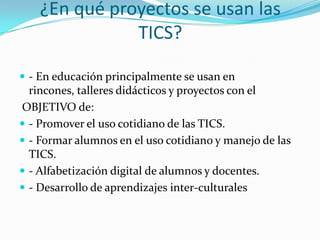 ¿En qué proyectos se usan las
               TICS?

 - En educación principalmente se usan en
  rincones, talleres didácticos y proyectos con el
OBJETIVO de:
 - Promover el uso cotidiano de las TICS.
 - Formar alumnos en el uso cotidiano y manejo de las
  TICS.
 - Alfabetización digital de alumnos y docentes.
 - Desarrollo de aprendizajes inter-culturales
 