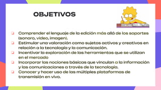 OBJETIVOS
❏ Comprender el lenguaje de la edición más allá de los soportes
(sonoro, video, imagen).
❏ Estimular una valoración como sujetos activos y creativos en
relación a la tecnología y la comunicación.
❏ Incentivar la exploración de las herramientas que se utilizan
en el mercado
❏ Incorporar las nociones básicas que vinculan a la información
y las comunicaciones a través de la tecnología.
❏ Conocer y hacer uso de las múltiples plataformas de
transmisión en vivo.
 