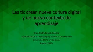 Las tic crean nueva cultura digital
y un nuevo contexto de
aprendizaje
Iván Adolfo Pineda Castilla
Especialización en Pedagogía y Docencia Universitaria
Universidad la Gran Colombia
Bogotá, 2015+
 