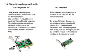 10. Dispositivos de comunicación
10.1 – Tarjeta de red 10.2 – Modem
La tarjeta de red sirve para
conectar nuestro ordenador a una
red de ordenadores.
Esta tarjeta de red puede ser de
cable, con lo cual tendrá un puerto
RJ-45 y la conexión se realizará
mediante o bien puede ser
inalámbrica, con lo cual la conexión
con la red se realizará mediante
WIFI.
El modem es otro dispositivo de
comunicación con una red de
comunicaciones.
Es un periférico en desuso, se
conectaba a la red a través del
puerto RJ-11, conectaba el
ordenador, con señales digitales,
con la red, que era analógica, de ahí
su nombre, ya que su función era
modular y demodular la señal.
 