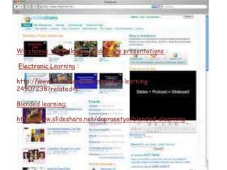 We choose the following Slideshare presentations :
Electronic Learning :
http://www.slideshare.net/sspink/e-learning-
24907238?related=2
Blended learning:
http://www.slideshare.net/daprasetyo/blended-elearning
 