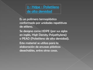 2.- Hdpe - Polietileno
de alta densidad
Es un polímero termoplástico
conformado por unidades repetitivas
de etileno.
Se designa como HDPE (por sus siglas
en inglés, High Density Polyethylene)
o PEAD (Polietileno de alta densidad).
Este material se utiliza para la
elaboración de envases plásticos
desechables, entre otras cosas.
 