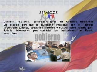 SERVICIOS
Conocer los planes, proyectos y logros del Gobierno Bolivariano
Un espacio para que el ciudadano interactúe con el Estado
Información turística, geográfica, histórica y cultural sobre nuestro país.
Toda la Información para contactar las Instituciones del Estado
Venezolano
 